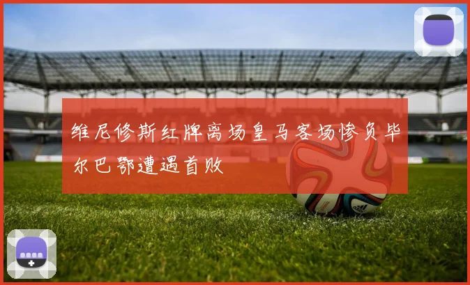 维尼修斯红牌离场皇马客场惨负毕尔巴鄂遭遇首败