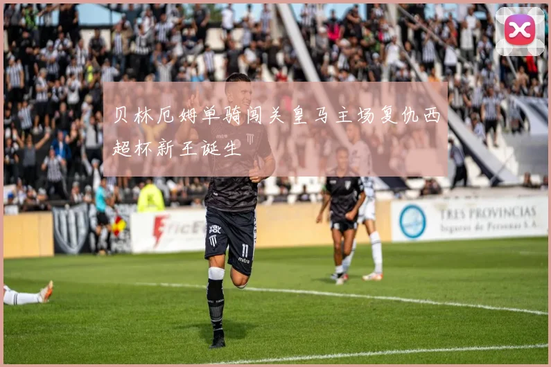 贝林厄姆单骑闯关皇马主场复仇西超杯新王诞生