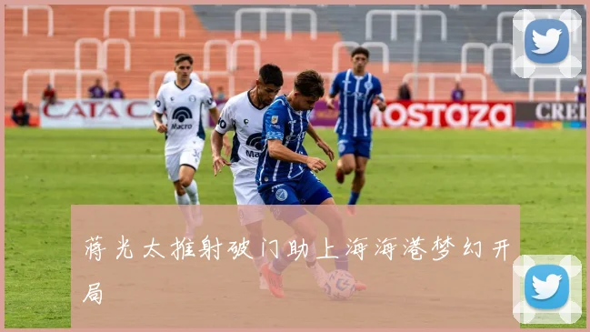 蒋光太推射破门助上海海港梦幻开局