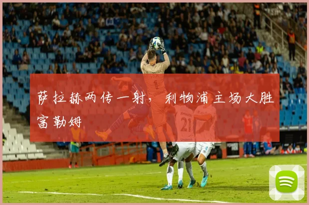 萨拉赫两传一射，利物浦主场大胜富勒姆