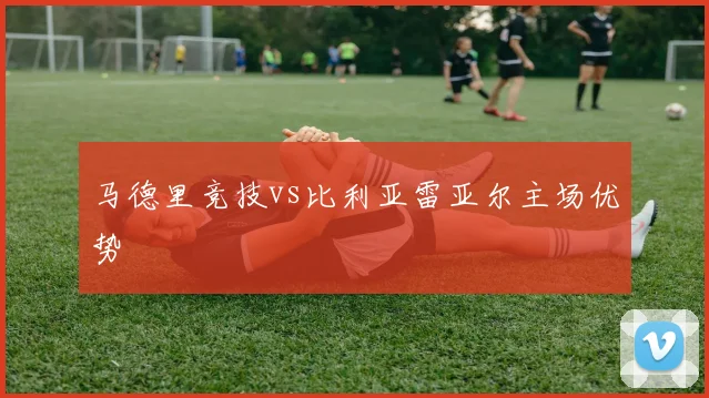马德里竞技vs比利亚雷亚尔主场优势