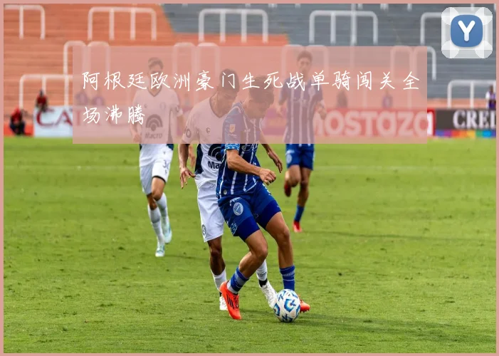 阿根廷欧洲豪门生死战单骑闯关全场沸腾